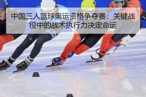 中国三人篮球奥运资格争夺赛：关键战役中的战术执行力决定命运